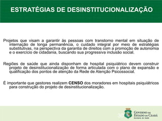 Projetos que visam a garantir às pessoas com transtorno mental em situação de
internação de longa permanência, o cuidado integral por meio de estratégias
substitutivas, na perspectiva da garantia de direitos com a promoção de autonomia
e o exercício de cidadania, buscando sua progressiva inclusão social.
Regiões de saúde que ainda disponham de hospital psiquiátrico devem construir
projeto de desinstitucionalização de forma articulada com o plano de expansão e
qualificação dos pontos de atenção da Rede de Atenção Psicossocial.
É importante que gestores realizem CENSO dos moradores em hospitais psiquiátricos
para construção do projeto de desinstitucionalização.
30
ESTRATÉGIAS DE DESINSTITUCIONALIZAÇÃO
 