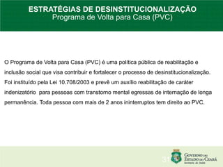 O Programa de Volta para Casa (PVC) é uma política pública de reabilitação e
inclusão social que visa contribuir e fortalecer o processo de desinstitucionalização.
Foi instituído pela Lei 10.708/2003 e prevê um auxílio reabilitação de caráter
indenizatório para pessoas com transtorno mental egressas de internação de longa
permanência. Toda pessoa com mais de 2 anos ininterruptos tem direito ao PVC.
31
ESTRATÉGIAS DE DESINSTITUCIONALIZAÇÃO
Programa de Volta para Casa (PVC)
 