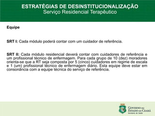 Equipe
SRT I: Cada módulo poderá contar com um cuidador de referência.
SRT II: Cada módulo residencial deverá contar com cuidadores de referência e
um profissional técnico de enfermagem. Para cada grupo de 10 (dez) moradores
orienta-se que a RT seja composta por 5 (cinco) cuidadores em regime de escala
e 1 (um) profissional técnico de enfermagem diário. Esta equipe deve estar em
consonância com a equipe técnica do serviço de referência.
ESTRATÉGIAS DE DESINSTITUCIONALIZAÇÃO
Serviço Residencial Terapêutico
 