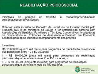 Iniciativas de geração de trabalho e renda/empreendimentos
solidários/cooperativas sociais.
Critérios: estar incluído no Cadastro de Iniciativas de Inclusão Social pelo
Trabalho (CIST) do Ministério da Saúde e ter estabelecido parceria com
Associações de Usuários, Familiares e Técnicos, Cooperativas, Incubadoras
de Cooperativas ou Entidades de Assessoria e Fomento em Economia
Solidária para apoio técnico e acompanhamento dos projetos
Incentivos:
R$ 15.000,00 (quinze mil reais) para programas de reabilitação psicossocial
que beneficiem entre 10 e 50 usuários;
II - R$ 30.000,00 (trinta mil reais) para programas de reabilitação
psicossocial que beneficiem entre 51 e 150 usuários; e
III - R$ 50.000,00 (cinquenta mil reais) para programas de reabilitação
psicossocial que beneficiem mais de 150 usuários.
36
REABILITAÇÃO PSICOSSOCIAL
 