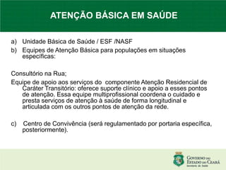 a) Unidade Básica de Saúde / ESF /NASF
b) Equipes de Atenção Básica para populações em situações
específicas:
Consultório na Rua;
Equipe de apoio aos serviços do componente Atenção Residencial de
Caráter Transitório: oferece suporte clínico e apoio a esses pontos
de atenção. Essa equipe multiprofissional coordena o cuidado e
presta serviços de atenção à saúde de forma longitudinal e
articulada com os outros pontos de atenção da rede.
c) Centro de Convivência (será regulamentado por portaria específica,
posteriormente).
ATENÇÃO BÁSICA EM SAÚDE
 
