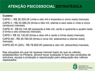 Custeio:
CAPS I - R$ 28.305,00 (vinte e oito mil e trezentos e cinco reais) mensais;
CAPS II - R$ 33.086,25 (trinta e três mil, oitenta e seis reais e vinte e cinco
centavos) mensais;
CAPS III - R$ 63.144,38 (sessenta e três mil, cento e quarenta e quatro reais
e trinta e oito centavos) mensais;
CAPS I- R$ 32.130,00 (trinta e dois mil e cento e trinta reais) mensais;
CAPS AD - R$ 39.780,00 (trinta e nove mil, setecentos e oitenta reais)
mensais;
CAPS AD III (24h) - R$ 78.800,00 (setenta e oito mil, oitocentos) mensais.
Nas situações em que há repasse mensal maior do que os valores
estabelecidos na Portaria, deverá haver avaliação in loco das condições de
estrutura, equipe e produção e repactuação para adequação dos valores
repassados.
ATENÇÃO PSICOSSOCIAL ESTRATÉGICA
 