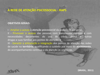 A REDE DE ATENÇÃO PSICOSSOCIAL - RAPS 
OBJETIVOS GERAIS: 
I - Ampliar o acesso à atenção psicossocial da população em geral; 
II - Promover o acesso das pessoas com transtornos mentais e com 
necessidades decorrentes do uso de crack, álcool e outras 
drogas e suas famílias aos pontos de atenção; e 
III - Garantir a articulação e integração dos pontos de atenção das redes 
de saúde no território, qualificando o cuidado por meio do acolhimento, 
do acompanhamento contínuo e da atenção às urgências. 
(BRASIL, 2011) 
 