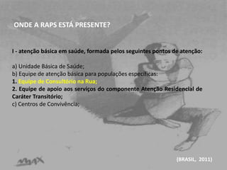 ONDE A RAPS ESTÁ PRESENTE? 
I - atenção básica em saúde, formada pelos seguintes pontos de atenção: 
a) Unidade Básica de Saúde; 
b) Equipe de atenção básica para populações específicas: 
1. Equipe de Consultório na Rua; 
2. Equipe de apoio aos serviços do componente Atenção Residencial de 
Caráter Transitório; 
c) Centros de Convivência; 
(BRASIL, 2011) 
 