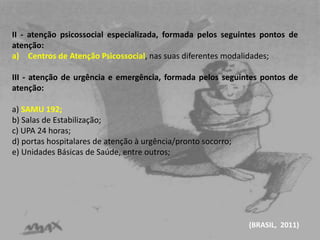 II - atenção psicossocial especializada, formada pelos seguintes pontos de 
atenção: 
a) Centros de Atenção Psicossocial, nas suas diferentes modalidades; 
III - atenção de urgência e emergência, formada pelos seguintes pontos de 
atenção: 
a) SAMU 192; 
b) Salas de Estabilização; 
c) UPA 24 horas; 
d) portas hospitalares de atenção à urgência/pronto socorro; 
e) Unidades Básicas de Saúde, entre outros; 
(BRASIL, 2011) 
 
