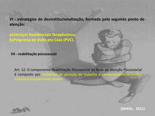 VI - estratégias de desinstitucionalização, formada pelo seguinte ponto de 
atenção: 
a)Serviços Residenciais Terapêuticos; 
b)Programa de Volta pra Casa (PVC). 
Art. 12. O componente Reabilitação Psicossocial da Rede de Atenção Psicossocial 
é composto por iniciativas de geração de trabalho e renda/empreendimentos 
solidários/cooperativas sociais. 
(BRASIL, 2011) 
VII - reabilitação psicossocial 
 