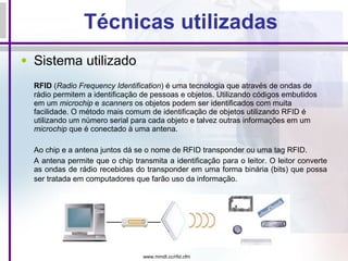 Técnicas utilizadas Sistema utilizado RFID  ( Radio Frequency Identification ) é uma tecnologia que através de ondas de rádio permitem a identificação de pessoas e objetos. Utilizando códigos embutidos em um  microchip  e  scanners  os objetos podem ser identificados com muita facilidade.  O método mais comum de identificação de objetos utilizando RFID é utilizando um número serial para cada objeto e talvez outras informações em um  microchip  que é conectado à uma antena.     Ao chip e a antena juntos dá se o nome de RFID transponder ou uma tag RFID.  A antena permite que o chip transmita a identificação para o leitor. O leitor converte as ondas de rádio recebidas do transponder em uma forma binária (bits) que possa ser tratada em computadores que farão uso da informação.   www.mmdt.cc/rfid.cfm 