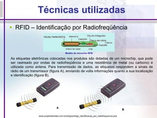 Técnicas utilizadas RFID – Identificação por Radiofreqüência Modelo de microchio RFID  As etiquetas eletrônicas colocadas nos produtos são dotadas de um microchip, que pode ser rastreado por ondas de radiofreqüência e uma resistência de metal (ou carbono) é utilizada como antena. Para transmissão de dados, as etiquetas respondem a sinais de rádio de um transmissor (figura A), enviando de volta informações quanto a sua localização e identificação (figura B). www.projetoderedes.com.br/artigos/artigo_identificacao_por_radiofrequencia.php 