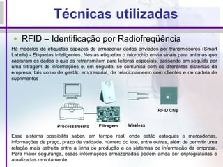 Técnicas utilizadas RFID – Identificação por Radiofreqüência Há modelos de etiquetas capazes de armazenar dados enviados por transmissores (Smart Labels) - Etiquetas Inteligentes. Nestas etiquetas o microchip envia sinais para antenas que capturam os dados e que os retransmitem para leitoras especiais, passando em seguida por uma filtragem de informações e, em seguida, se comunica com os diferentes sistemas da empresa, tais como de gestão empresarial, de relacionamento com clientes e de cadeia de suprimentos Esse sistema possibilita saber, em tempo real, onde estão estoques e mercadorias, informações de preço, prazo de validade, número do lote, entre outras, além de permitir uma relação mais estreita entre a linha de produção e os sistemas de informação da empresa. Para maior segurança, essas informações armazenadas podem ainda ser criptografadas e atualizadas remotamente. 
