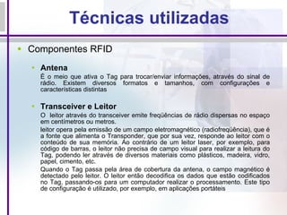 Técnicas utilizadas Componentes RFID  Antena É o meio que ativa o Tag para trocar/enviar informações, através do sinal de rádio. Existem diversos formatos e tamanhos, com configurações e características distintas Transceiver e Leitor O  leitor através do transceiver emite freqüências de rádio dispersas no espaço em centímetros ou metros. leitor opera pela emissão de um campo eletromagnético (radiofreqüência), que é a fonte que alimenta o Transponder, que por sua vez, responde ao leitor com o conteúdo de sua memória. Ao contrário de um leitor laser, por exemplo, para código de barras, o leitor não precisa de campo visual para realizar a leitura do Tag, podendo ler através de diversos materiais como plásticos, madeira, vidro, papel, cimento, etc. Quando o Tag passa pela área de cobertura da antena, o campo magnético é detectado pelo leitor. O leitor então decodifica os dados que estão codificados no Tag, passando-os para um computador realizar o processamento. Este tipo de configuração é utilizado, por exemplo, em aplicações portáteis 