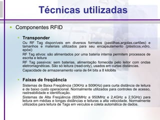 Técnicas utilizadas Componentes RFID  Transponder Ou RF Tag disponíveis em diversos formatos (pastilhas,argolas,cartões) e tamanhos e materiais utilizados para seu encapsulamento (plásticos,vidro, epóxi) RF Tag ativos: são alimentados por uma bateria interna permitem processos de escrita e leitura RF Tag passivos: sem baterias, alimentação fornecida pelo leitor com ondas eletromagnéticas. São só leitura (read-only), usados em curtas distâncias. Capacidade de armazenamento varia de 64 bits a 8 kilobits Faixas de freqüência Sistemas de Baixa Freqüência (30KHz a 500KHz) para curta distância de leitura e de baixo custo operacional. Normalmente utilizados para controles de acesso, rastreabilidade e identificação. Sistemas de Alta Freqüência (850MHz a 950MHz e 2,4GHz a 2,5GHz) para leitura em médias e longas distâncias e leituras a alta velocidade. Normalmente utilizados para leitura de Tags em veículos e coleta automática de dados. 