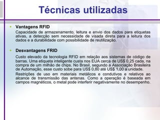Técnicas utilizadas Vantagens RFID C apacidade de armazenamento, leitura e envio dos dados para etiquetas ativas, a detecção sem necessidade de visada direta para a leitura dos dados e a durabilidade com possibilidade de reutilização. Desvantagens FRID C usto elevado da tecnologia RFID em relação aos sistemas de código de barras. Uma etiqueta inteligente custa nos EUA cerca de US$ 0,25 cada, na compra de um milhão de chips. No Brasil, segundo a Associação Brasileira de Automação, esse custo sobe para US$ 0,80 até US$ 1,00 a unidade. Restrições de uso em materiais metálicos e condutivos e relativos ao alcance de transmissão das antenas. Como a operação é baseada em campos magnéticos, o metal pode interferir negativamente no desempenho.   