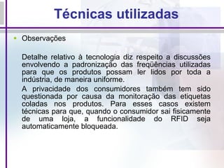 Técnicas utilizadas Observações Detalhe relativo à tecnologia diz respeito a discussões envolvendo a padronização das freqüências utilizadas para que os produtos possam ler lidos por toda a indústria, de maneira uniforme.  A privacidade dos consumidores também tem sido questionada por causa da monitoração das etiquetas coladas nos produtos. Para esses casos existem técnicas para que, quando o consumidor sai fisicamente de uma loja, a funcionalidade do RFID seja automaticamente bloqueada.  