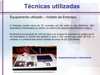 Técnicas utilizadas Equipamento utilizado – modelo da Embrapa A Embrapa recebe cerca de 20 consultas por dia sobre o chip eletrônico. São fazendeiros interessados em adotar um sistema de rastreamento eficiente e seguro. No Brasil há encomenda de 120 mil chips e do Uruguai foi acertado um pedido de 23 mil exemplares A maioria dos pedidos é para o chip ruminal que custa U$ 3,20  a unidade, e o umbilical está sendo vendido ao preço de U$ 2,85 dólares.   Equipamentos para o rastreamento  www.cnpgc.embrapa.br/informa/abraniversario/rastreabilidade.html   