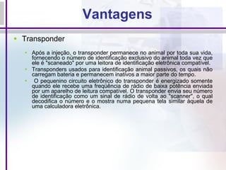 Vantagens Transponder Após a injeção, o transponder permanece no animal por toda sua vida, fornecendo o número de identificação exclusivo do animal toda vez que ele é "scaneado" por uma leitora de identificação eletrônica compatível.  Transponders usados para identificação animal passivos, os quais não carregam bateria e permanecem inativos a maior parte do tempo. O pequenino circuito eletrônico do transponder é energizado somente quando ele recebe uma freqüência de rádio de baixa potência enviada por um aparelho de leitura compatível. O transponder envia seu número de identificação como um sinal de rádio de volta ao "scanner", o qual decodifica o número e o mostra numa pequena tela similar àquela de uma calculadora eletrônica. 