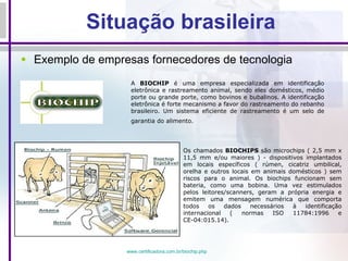 Situação brasileira Exemplo de empresas fornecedores de tecnologia A  BIOCHIP  é uma empresa especializada em identificação eletrônica e rastreamento animal, sendo eles domésticos, médio porte ou grande porte, como bovinos e bubalinos. A identificação eletrônica é forte mecanismo a favor do rastreamento do rebanho brasileiro. Um sistema eficiente de rastreamento é um selo de garantia do alimento.   Os chamados  BIOCHIPS  são microchips ( 2,5 mm x 11,5 mm e/ou maiores ) - dispositivos implantados em locais específicos ( rúmen, cicatriz umbilical, orelha e outros locais em animais domésticos ) sem riscos para o animal. Os biochips funcionam sem bateria, como uma bobina. Uma vez estimulados pelos leitores/scanners, geram a própria energia e emitem uma mensagem numérica que comporta todos os dados necessários à identificação internacional ( normas ISO 11784:1996 e CE-04:015.14). www.certificadora.com.br/biochip . php 