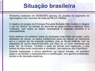 Situação brasileira Workshop realizado em 05/08/2005 aprovou 22 projetos no segmento do Agronegócio com recursos de mais de R$ 4,5 milhões. O objetivo do projeto da Embrapa Pecuária Sudeste (São Carlos) é integrar o uso do “brinco” no manejo do dia-a-dia do gado bovino e elaborar novo “software” com todos os dados necessários à inspeção sanitária e a rastreabilidade. Esse sistema vai substituir todas as anotações hoje feitas em papel, como atestados de vacina, os dados zootécnicos (peso ao nascer, ao desmame etc) e o próprio ato da inspeção sanitária, pois os fiscais poderão “ver” os atestados de vacina eletronicamente, por meio de um leitor eletrônico que pode “ler” os brincos. Também o peso do animal será registrado, o que evitará dúvidas entre comprador e vendedor, nas balanças dos frigoríficos. Quando implantado, o brinco eletrônico vai reduzir fraudes, vai substituir papel e vai facilitar o rastreamento e a certificação, com ganhos ambientais, sociais e de mercados externos. 