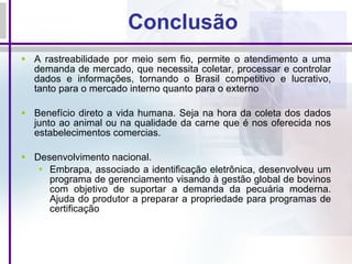 Conclusão A rastreabilidade por meio sem fio, permite o atendimento a uma demanda de mercado, que necessita coletar, processar e controlar dados e informações, tornando o Brasil competitivo e lucrativo, tanto para o mercado interno quanto para o externo Benefício direto a vida humana. Seja na hora da coleta dos dados junto ao animal ou na qualidade da carne que é nos oferecida nos estabelecimentos comercias. Desenvolvimento nacional.  Embrapa, associado a identificação eletrônica, desenvolveu um programa de gerenciamento visando à gestão global de bovinos com objetivo de suportar a demanda da pecuária moderna. Ajuda do produtor a preparar a propriedade para programas de certificação   