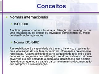 Conceitos Normas internacionais  ISO 9000 A aptidão para encontrar a história, a utilização de um artigo ou de uma atividade, ou de artigos ou atividades semelhantes, ou meios de identificação registrados Norma ISO 8402 Rastreabilidade é a capacidade de traçar o histórico, a  aplicação ou a localização de um item por meio de informações previamente registradas. A rastreabilidade é parte da qualidade total e é a base de todos os programas de certificação, sendo o produtor o primeiro envolvido e o que demanda a adequada identificação dos animais, fazendo com que toda a cadeia da carne mantenha documentação que comprove a sua aplicação. 