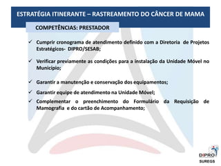 ESTRATÉGIA ITINERANTE – RASTREAMENTO DO CÂNCER DE MAMA
COMPETÊNCIAS: PRESTADOR
 Cumprir cronograma de atendimento definido com a Diretoria de Projetos
Estratégicos- DIPRO/SESAB;
 Verificar previamente as condições para a instalação da Unidade Móvel no
Município;
 Garantir a manutenção e conservação dos equipamentos;
 Garantir equipe de atendimento na Unidade Móvel;
 Complementar o preenchimento do Formulário da Requisição de
Mamografia e do cartão de Acompanhamento;
SUREGS
 