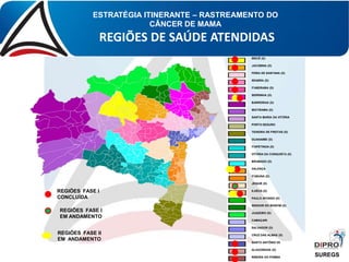 ESTRATÉGIA ITINERANTE – RASTREAMENTO DO
CÂNCER DE MAMA
REGIÕES DE SAÚDE ATENDIDAS
IRECÊ (D)
JACOBINA (D)
FEIRA DE SANTANA (D)
SEABRA (D)
ITABERABA (D)
SERRINHA (D)
BARREIRAS (D)
IBOTIRAMA (D)
SANTA MARIA DA VITÓRIA
PORTO SEGURO
TEIXEIRA DE FREITAS (D)
GUANAMBI (D)
ITAPETINGA (D)
VITÓRIA DA CONQUISTA (D)
BRUMADO (D)
VALENÇA
ITABUNA (D)
JEQUIÉ (D)
ILHÉUS (D)
PAULO AFONSO (D)
SENHOR DO BONFIM (D)
JUAZEIRO (D)
CAMAÇARI
SALVADOR (D)
CRUZ DAS ALMAS (D)
SANTO ANTÔNIO DE JESUS (D)
ALAGOINHAS (D)
RIBEIRA DO POMBAL
REGIÕES FASE I
CONCLUÍDA
REGIÕES FASE II
EM ANDAMENTO
SUREGS
REGIÕES FASE I
EM ANDAMENTO
 