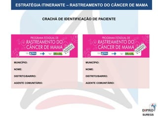 ESTRATÉGIA ITINERANTE – RASTREAMENTO DO CÂNCER DE MAMA
SUREGS
CRACHÁ DE IDENTIFICAÇÃO DE PACIENTE
MUNICÍPIO:
NOME:
DISTRITO/BAIRRO:
AGENTE COMUNITÁRIO:
MUNICÍPIO:
NOME:
DISTRITO/BAIRRO:
AGENTE COMUNITÁRIO:
 