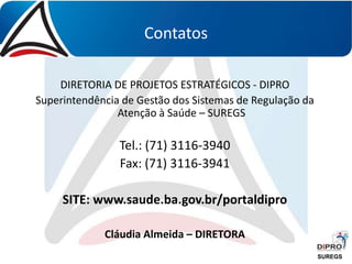 Contatos
DIRETORIA DE PROJETOS ESTRATÉGICOS - DIPRO
Superintendência de Gestão dos Sistemas de Regulação da
Atenção à Saúde – SUREGS
Tel.: (71) 3116-3940
Fax: (71) 3116-3941
SITE: www.saude.ba.gov.br/portaldipro
Cláudia Almeida – DIRETORA
SUREGS
 