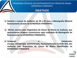  Garantir o acesso de mulheres de 50 a 69 anos a Mamografia Bilateral
Rastreamento através da ESTRATÉGIA ITINERANTE;
 Ofertar exames para Diagnóstico do Câncer de Mama às mulheres que
apresentarem imagens inconclusivas após realização da Mamografia de
Rastreamento na ESTRATÉGIA ITINERANTE;
 Assegurar o tratamento:
cirurgia, radioterapia, quimioterapia, hormonioterapia na Rede SUS, das
mulheres com diagnóstico de Câncer de Mama identificadas na
ESTRATÉGIA ITINERANTE.
PROGRAMA ESTADUAL DO RASTREAMENTO DO CÂNCER DE MAMA
ESTRATÉGIA ITINERANTE
OBJETIVOS
SUREGS
 