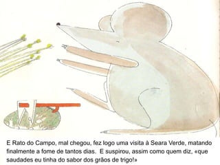 E logo no primeiro dia Rato da Cidade ia morrendo de pneumonia com o frio que entrava pelo buraquinho na terra, que era agora a sua casa.Durante uma semana procurou comida – mas ali não havia armários, e arranjar queijo era impossível.E Rato da Cidade emagrecia, emagrecia, emagrecia.E suspirava de saudades.E tanto e tão forte suspiraram um dia que se ouviram um ao outro, e logo ali decidiram acabar com aquela troca sem sentido, voltando cada um para sua casa.