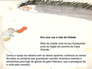 Era uma vez o rato da CidadeRato da cidade vivia no seu buraquinho junto ao fogão da cozinha da Casa Grande.Comia o queijo da ratoeira sem se deixar apanhar, conhecia os cantos de todos os armários que guardavam comida, inventava manhas e artimanhas para fugir às garras do gato Feliciano, que o perseguia dia e noite pelo corredor.