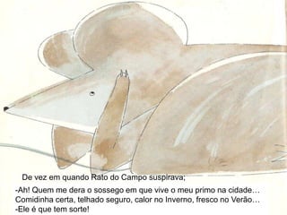 De vez em quando Rato do Campo suspirava;Ah! Quem me dera o sossego em que vive o meu primo na cidade… Comidinha certa, telhado seguro, calor no Inverno, fresco no Verão…