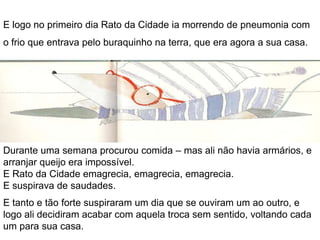 Mas logo no primeiro dia Rato do Campo ia morrendo de coração,com o susto dos bigodes do Feliciano, mesmo à sua frente. Enfiou então, quase sem fôlego, pelo buraquinho junto do fogão, que era agora a sua casa, e por pouco não ia sendo apanhado pela ratoeira, logo à entrada.Durante uma semana esperou que a comida lhe aparecesse à porta, mas nada: se queria comer, teria de procurar sustento pelos cantos daquele casarão enorme, desconhecido, perigoso.E Rato do Campo emagrecia, emagrecia, emagrecia.E suspirava de saudades. 