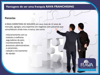 Parcerias
A RAVA CORRETORA DE SEGUROS em seus mais de 12 anos de
mercado, agregou uma expertise em negócios com parcerias que
consolidaram ainda mais a marca, tais como:
- relacionamento com as
maiores e melhores
seguradoras do país;
- monitoramento de
processos administrativos
e comerciais;
- seleção e recrutamento
de equipe.
 