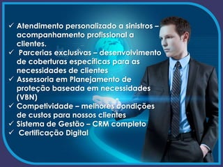  Atendimento personalizado a sinistros –
acompanhamento profissional a
clientes.
 Parcerias exclusivas – desenvolvimento
de coberturas específicas para as
necessidades de clientes
 Assessoria em Planejamento de
proteção baseada em necessidades
(VBN)
 Competividade – melhores condições
de custos para nossos clientes
 Sistema de Gestão – CRM completo
 Certificação Digital
 