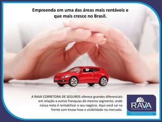 Empreenda em uma das áreas mais rentáveis e
que mais cresce no Brasil.
A RAVA CORRETORA DE SEGUROS oferece grandes diferenciais
em relação a outras franquias do mesmo segmento, onde
nossa meta é rentabilizar o seu negócio. Aqui você sai na
frente com know-how e visibilidade no mercado.
 