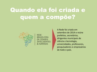 Quando ela foi criada e
quem a compõe?
A Rede foi criada em
setembro de 2014 e reúne
prefeitos, secretários,
dirigentes municipais de
ciência e tecnologia,
universidades, professores,
pesquisadores e empresários
de todo o país.
 