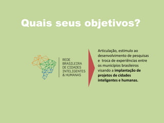 Quais seus objetivos?
Articulação, estímulo ao
desenvolvimento de pesquisas
e troca de experiências entre
os municípios brasileiros
visando a implantação de
projetos de cidades
inteligentes e humanas.
 