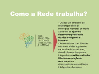 Como a Rede trabalha?
- Criando um ambiente de
colaboração entre os
municípios membros de modo
a que eles se ajudem a
desenvolver projetos de
cidades inteligentes e
humanas.
- Articulando-se com diversas
outras entidades e governos
nacionais e internacionais,
visando desenvolver planos
integrados e auxiliar as cidades
filiadas na captação de
recursos para o
desenvolvimento das cidades
inteligentes e humanas.
 