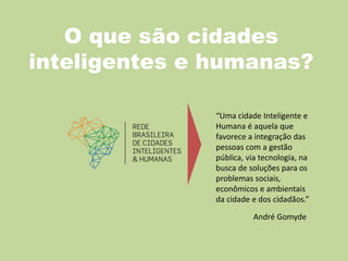 O que são cidades
inteligentes e humanas?
André Gomyde
“Uma cidade Inteligente e
Humana é aquela que
favorece a integração das
pessoas com a gestão
pública, via tecnologia, na
busca de soluções para os
problemas sociais,
econômicos e ambientais
da cidade e dos cidadãos.”
 