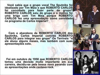 Você sabia que o grupo vocal The Sputniks foi
idealizado por Tim Maia e que ROBERTO CARLOS
foi convidado para fazer parte do grupo?
ROBERTO CARLOS saiu do grupo e o motivo foi
uma briga com Tim Maia porque ROBERTO
CARLOS fez uma apresentação como convidado
no programa de Carlos Imperial?



   Com o abandono de ROBERTO CARLOS dos
Sputiniks, Carlos Imperial convida ROBERTO
CARLOS para integrar seu grupo” Os Terríveis “e
ele atuou alguns meses, mas também com suas
apresentações solo.




 Foi em outubro de 1958 que ROBERTO CARLOS
tomou uma decisão muito importante em sua
carreira, decidiu-se pela bossa nova parando com
as apresentações onde cantava rock.
 