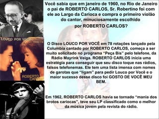 Você sabia que em janeiro de 1960, no Rio de Janeiro
 o pai de ROBERTO CARLOS, Sr. Robertino foi com
 ele ao Largo da Carioca e compra o primeiro violão
        do cantor, minuciosamente escolhido
              por ROBERTO CARLOS?


 O Disco LOUCO POR VOCÊ em 78 rotações lançado pela
Columbia cantado por ROBERTO CARLOS, começa a ser
muito solicitado no programa “Peça Bis” pelo telefone, da
   Rádio Mayrink Veiga. ROBERTO CARLOS inicia uma
estratégia para conseguir que seu disco toque nas rádios,
falsos telefonemas. Ele tem uma lista imensa com nomes
  de garotas que “ligam” para pedir Louco por Você e o
  maior sucesso desse disco foi GOSTO DE VOCÊ MEU
                          BEM.


Em 1962, ROBERTO CARLOS havia se tornado “mania dos
brotos cariocas”, teve seu LP classificado como o melhor
         da música jovem pela revista do rádio.
 