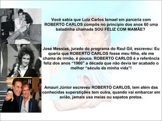 Você sabia que Luiz Carlos Ismael em parceria com
 ROBERTO CARLOS compôs no princípio dos anos 60 uma
     baladinha chamada SOU FELIZ COM MAMÃE?



José Messias, jurado do programa do Raul Gil, escreveu: Eu
   queria que ROBERTO CARLOS fosse meu filho, ele me
chama de irmão, é pouco. ROBERTO CARLOS é a referência
feliz dos anos “1960” a década que não devia ter acabado o
              melhor “século da minha vida”!



 Amauri Júnior escreveu ROBERTO CARLOS, tem além das
conhecidas superstições tem outra, quando vai embarcar em
        avião, jamais usa meias ou sapatos pretos.
 