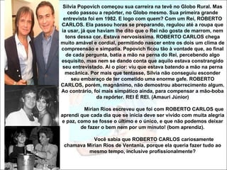 Silvia Popovich começou sua carreira na tevê no Globo Rural. Mas
   cedo passou a repórter, no Globo mesmo. Sua primeira grande
 entrevista foi em 1982. E logo com quem? Com um Rei, ROBERTO
CARLOS. Ela passou horas se preparando, regulou até a roupa que
ia usar, já que haviam lhe dito que o Rei não gosta de marrom, nem
  tons dessa cor. Estava nervosíssima. ROBERTO CARLOS chega
muito amável e cordial, permitindo nascer entre os dois um clima de
compreensão e simpatia. Popovich ficou tão à vontade que, ao final
  de cada pergunta, batia a mão na perna do Rei, percebendo algo
esquisito, mas nem se dando conta que aquilo estava constrangido
seu entrevistado. Ai o pior: viu que estava batendo a mão na perna
  mecânica. Por mais que tentasse, Sílvia não conseguiu esconder
     seu embaraço de ter cometido uma enorme gafe. ROBERTO
CARLOS, porém, magnânimo, não demostrou aborrecimento algum.
Ao contrário, foi mais simpático ainda, para compensar a mão-boba
                da repórter. REI É REI. (Amauri Júnior)

         Mirian Rios escreveu que foi com ROBERTO CARLOS que
aprendi que cada dia que se inicia deve ser vivido com muita alegria
e paz, como se fosse o último e o único, e que não podemos deixar
        de fazer o bem nem por um minuto! (bom aprendiz).

            Você sabia que ROBERTO CARLOS cariosamente
 chamava Mirian Rios de Ventania, porque ela queria fazer tudo ao
          mesmo tempo, inclusive profissionalmente?
 
