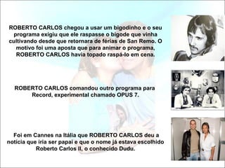 ROBERTO CARLOS chegou a usar um bigodinho e o seu
 programa exigiu que ele raspasse o bigode que vinha
cultivando desde que retornara de férias de San Remo. O
  motivo foi uma aposta que para animar o programa,
  ROBERTO CARLOS havia topado raspá-lo em cena.




  ROBERTO CARLOS comandou outro programa para
      Record, experimental chamado OPUS 7.




  Foi em Cannes na Itália que ROBERTO CARLOS deu a
notícia que iria ser papai e que o nome já estava escolhido
           Roberto Carlos II, o conhecido Dudu.
 