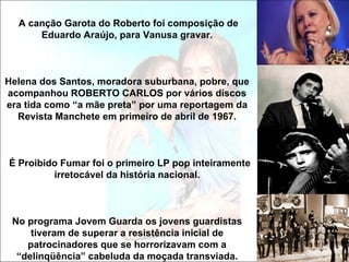 A canção Garota do Roberto foi composição de
      Eduardo Araújo, para Vanusa gravar.



Helena dos Santos, moradora suburbana, pobre, que
acompanhou ROBERTO CARLOS por vários discos
era tida como “a mãe preta” por uma reportagem da
  Revista Manchete em primeiro de abril de 1967.



É Proibido Fumar foi o primeiro LP pop inteiramente
         irretocável da história nacional.



 No programa Jovem Guarda os jovens guardistas
     tiveram de superar a resistência inicial de
    patrocinadores que se horrorizavam com a
  “delinqüência” cabeluda da moçada transviada.
 