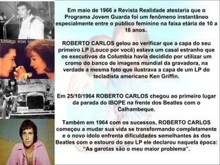 Em maio de 1966 a Revista Realidade atestaria que o
   Programa Jovem Guarda foi um fenômeno instantâneo
especialmente entre o público feminino na faixa etária de 10 a
                         16 anos.

  ROBERTO CARLOS gelou ao verificar que a capa do seu
 primeiro LP (Louco por você) estava um casal estranho que
  os executivos da Columbia havia decidido por utilizar um
    cromo do banco de imagens mundial da gravadora, na
   verdade a mesma foto que ilustrava a capa de um LP do
              tecladista americano Ken Griffin.


Em 25/10/1964 ROBERTO CARLOS chegou ao primeiro lugar
     da parada do IBOPE na frente dos Beatles com o
                     Calhambeque.

  Também em 1964 com os sucessos, ROBERTO CARLOS
começou a mudar sua vida se transformando completamente
  e o novo ídolo enfrenta dificuldades semelhantes às dos
Beatles com o estouro do seu LP ele declarou naquela época:
          “As garotas são o meu maior problema”.
 