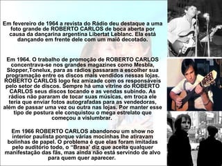 Em fevereiro de 1964 a revista do Rádio deu destaque a uma
  foto grande de ROBERTO CARLOS de boca aberta por
  causa da dançarina argentina Libertat Leblanc. Ela está
     dançando em frente dele com um maiô decotado.


 Em 1964. O trabalho de promoção de ROBERTO CARLOS
   concentrava-se nos grandes magazines como Mesbla,
 Slopper,Tonelux, para as rádios passaram a escolher sua
 programação entre os discos mais vendidos nessas lojas.
ROBERTO CARLOS logo fez amizade com os responsáveis
 pelo setor de discos. Sempre há uma vitrine do ROBERTO
   CARLOS seus discos tocando e as vendas subindo. As
  rádios não pararam de tocar suas músicas, em troca ele
  teria que enviar fotos autografadas para as vendedoras,
além de passar uma vez ou outra nas lojas. Por manter esse
    tipo de postura ele conquistou o mega estrelato que
                   começou a vislumbrar.

  Em 1966 ROBERTO CARLOS abandonou um show no
  interior paulista porque várias mocinhas lhe atiravam
 bolinhas de papel. O problema é que elas foram imitadas
  pelo auditório todo, o “Brasa’ diz que aceita qualquer
manifestação das fãs, mas ainda não está servindo de alvo
                 para quem quer aparecer.
 