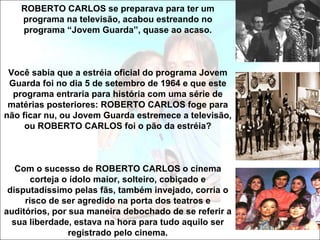 ROBERTO CARLOS se preparava para ter um
    programa na televisão, acabou estreando no
    programa “Jovem Guarda”, quase ao acaso.



 Você sabia que a estréia oficial do programa Jovem
 Guarda foi no dia 5 de setembro de 1964 e que este
  programa entraria para história com uma série de
 matérias posteriores: ROBERTO CARLOS foge para
não ficar nu, ou Jovem Guarda estremece a televisão,
     ou ROBERTO CARLOS foi o pão da estréia?



   Com o sucesso de ROBERTO CARLOS o cinema
       corteja o ídolo maior, solteiro, cobiçado e
 disputadíssimo pelas fãs, também invejado, corria o
     risco de ser agredido na porta dos teatros e
auditórios, por sua maneira debochado de se referir a
  sua liberdade, estava na hora para tudo aquilo ser
                registrado pelo cinema.
 