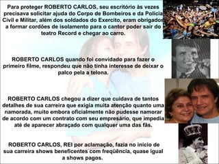 Para proteger ROBERTO CARLOS, seu escritório às vezes
precisava solicitar ajuda do Corpo de Bombeiros e da Polícia
Civil e Militar, além dos soldados do Exercito, eram obrigados
 a formar cordões de isolamento para o cantor poder sair do
                  teatro Record e chegar ao carro.



   ROBERTO CARLOS quando foi convidado para fazer o
primeiro filme, respondeu que não tinha interesse de deixar o
                     palco pela a telona.



  ROBERTO CARLOS chegou a dizer que cuidava de tantos
detalhes de sua carreira que exigia muita atenção quanto uma
 namorada, muito embora oficialmente não pudesse namorar
de acordo com um contrato com seu empresário, que impedia
    até de aparecer abraçado com qualquer uma das fãs.


  ROBERTO CARLOS, REI por aclamação, fazia no início de
sua carreira shows beneficentes com freqüência, quase igual
                     a shows pagos.
 