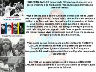 ROBERTO CARLOS foi coroado REI da Juventude com uma
 coroa imitando a do Rei Luiz da França, fantasia premiada no
                      carnaval carioca.


 Veja a canção que o padre curitibano compôs na luz de Quero
que tudo vá pro Inferno: De que vale o céu azul/ e o sol sempre a
brilhar/ e se Deus não vem / eu estou a lhe esperar/ eu só tenho
     Deus no meu pensamento/ e a sua ausência é todo meu
 tormento/quero que só Deus/ me aqueça o coração/ pois tudo
 será bela canção/ não suporto mais Deus longe de mim/quero
 até morrer do que viver assim/quero que só Deus me aqueça o
               coração/ pois tudo será bela canção.


  Você sabia que no primeiro ano do Jovem Guarda ROBERTO
   CARLOS enriquecera, abrindo dois postos de gasolina no
     Shopping Center Iguatemi chamado de RoCar que na
inauguração foi servido um coquetel com autógrafos cercado de
                         seguranças?


   Em 1966 um desentendimento entre Erasmo e ROBERTO
CARLOS havia suspendido a parceria afastando os amigos, tudo
                  por causa de fofocas.
 